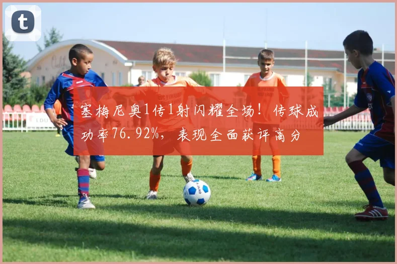 塞梅尼奥1传1射闪耀全场！传球成功率76.92%，表现全面获评高分