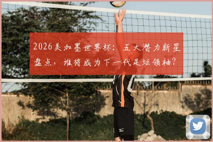 2026美加墨世界杯：五大潜力新星盘点，谁将成为下一代足坛领袖？