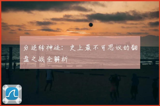 分逆转神迹：史上最不可思议的翻盘之战全解析