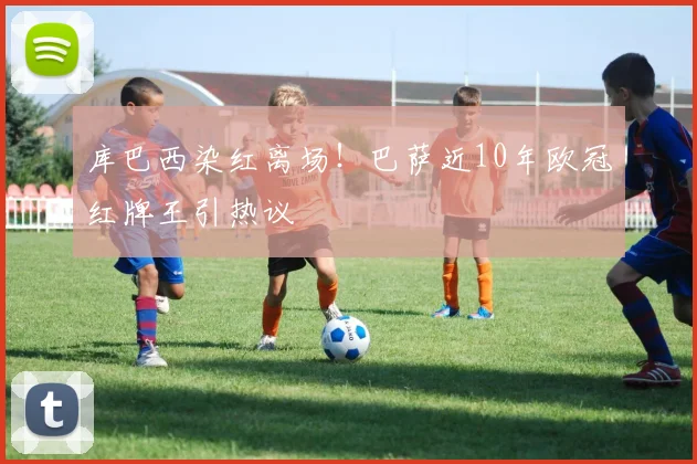 库巴西染红离场！巴萨近10年欧冠红牌王引热议