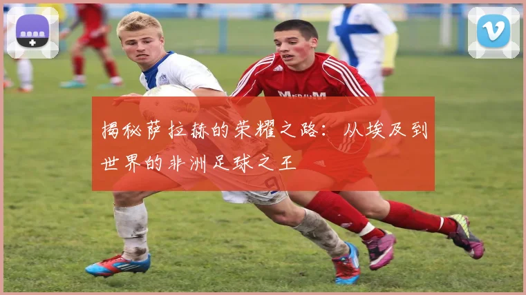 揭秘萨拉赫的荣耀之路：从埃及到世界的非洲足球之王
