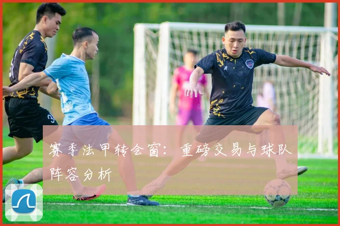 赛季法甲转会窗：重磅交易与球队阵容分析