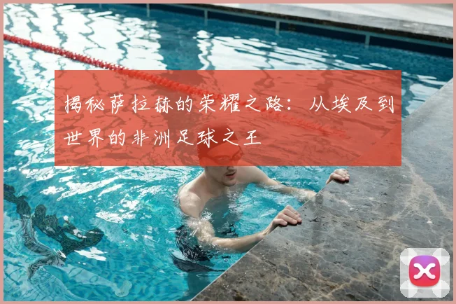揭秘萨拉赫的荣耀之路:从埃及到世界的非洲足球之王