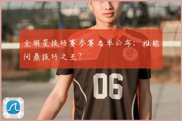 全明星技巧赛参赛名单公布：谁能问鼎技巧之王？