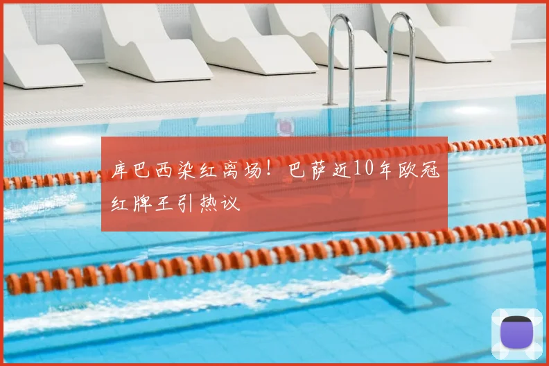 库巴西染红离场！巴萨近10年欧冠红牌王引热议