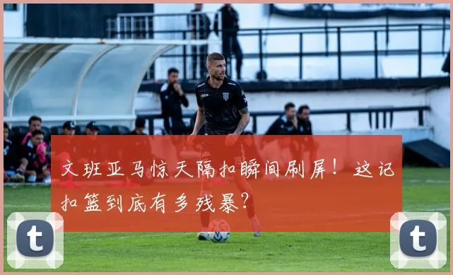 文班亚马惊天隔扣瞬间刷屏！这记扣篮到底有多残暴？