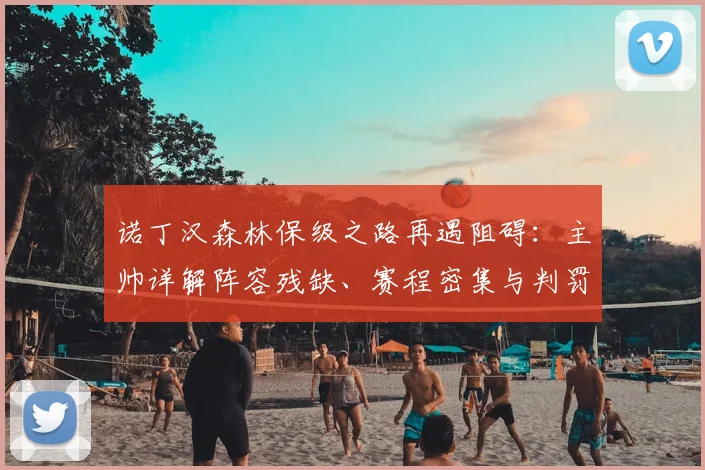 诺丁汉森林保级之路再遇阻碍：主帅详解阵容残缺、赛程密集与判罚争议三大困境