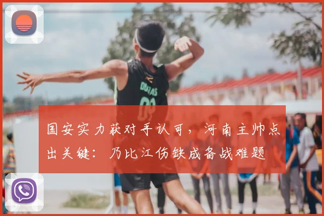 国安实力获对手认可，河南主帅点出关键：乃比江伤缺成备战难题