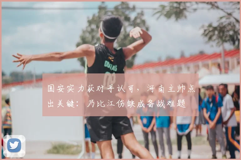国安实力获对手认可，河南主帅点出关键：乃比江伤缺成备战难题